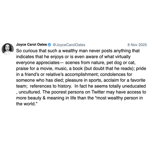 Screenshot of a post by Joyce Carol Oates @JoyceCarolOates: 

8 Nov 2025 

So curious that such a wealthy man never posts anything that indicates that he enjoys or is even aware of what virtually everyone appreciates— scenes from nature, pet dog or cat, praise for a movie, music, a book (but doubt that he reads); pride in a friend’s or relative’s accomplishment; condolences for someone who has died; pleasure in sports, acclaim for a favorite team;  references to history.  In fact he seems total…