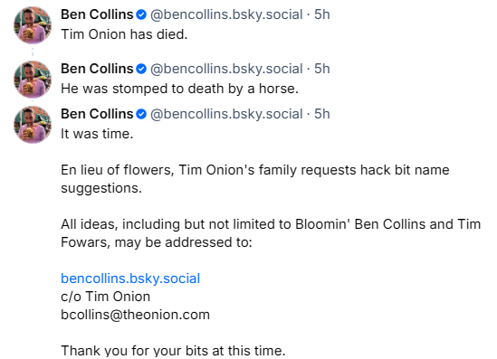 Posts on June 30 on Bsky
Ben Collins @bencollins.bsky.social 
Tim Onion has died.

Ben Collins @bencollins.bsky.social 
He was stomped to death by a horse.

Ben Collins @bencollins.bsky.social
It was time.

En lieu of flowers, Tim Onion's family requests hack bit name suggestions.

All ideas, including but not limited to Bloomin' Ben Collins and Tim Fowars, may be addressed to:

bencollins.bsky.social
c/o Tim Onion
bcollins@theonion.com

Thank you for your bits at this time.