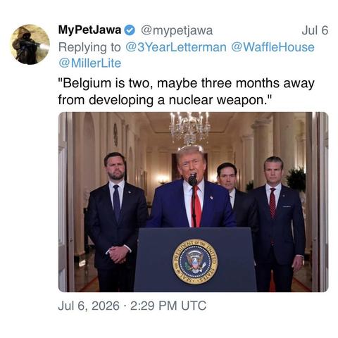 screenshot of a post by MyPetJawa @mypetjawa: 

[Replying to @3YearLetterman @WaffleHouse @ MillerLite] 

"Belgium is two, maybe three months away from developing a nuclear weapon." 

[President trump speaking at the White House flanked by just dance vance, marco “polo” rubio, and pete kegsbreath]

Jul 6, 2026 • 2:29 PM UTC