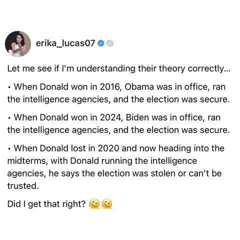 screenshot of a post by erika_lucas07: 

Let me see if I'm understanding their theory correctly... 

• When Donald won in 2016, Obama was in office, ran the intelligence agencies, and the election was secure. 

• When Donald won in 2024, Biden was in office, ran the intelligence agencies, and the election was secure. 

• When Donald lost in 2020 and now heading into the midterms, with Donald running the intelligence agencies, he says the election was stolen or can't be trusted. 

Did I get that…