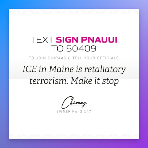 Text "Sign PNAUUI" to 50409 to join Chiraag & and tell your officials: "ICE in Maine is retaliatory terrorism. Make it stop"