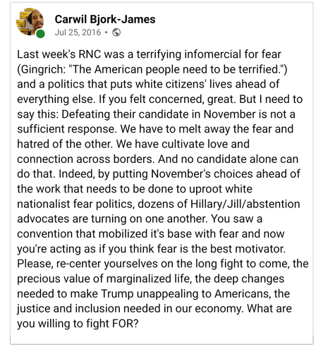 July 25, 2016

Last week's RNC was a terrifying infomercial for fear (Gingrich: "The American people need to be terrified.") and a politics that puts white citizens' lives ahead of everything else. If you felt concerned, great. But I need to say this: Defeating their candidate in November is not a sufficient response. We have to melt away the fear and hatred of the other. We have cultivate love and connection across borders. And no candidate alone can do that. Indeed, by putting November's choi…