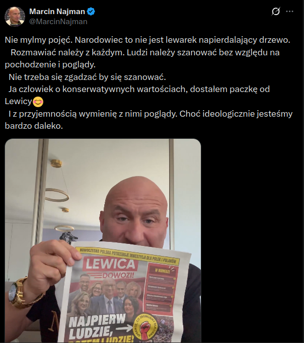 Najman prezentuje gazetkę Lewicy, treść tweeta:

Nie mylmy pojęć. Narodowiec to nie jest lewarek napierdalający drzewo. 
   Rozmawiać należy z każdym. Ludzi należy szanować bez względu na pochodzenie i poglądy. 
  Nie trzeba się zgadzać by się szanować. 
  Ja człowiek o konserwatywnych wartościach, dostałem paczkę od Lewicy😊
  I z przyjemnością wymienię z nimi poglądy. Choć ideologicznie jesteśmy bardzo daleko.