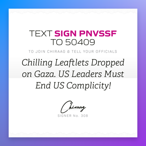 Text "Sign PNVSSF" to 50409 to join Chiraag & tell your officials: Chilling leaflets dropped on Gaza. US leaders must end US complicity!