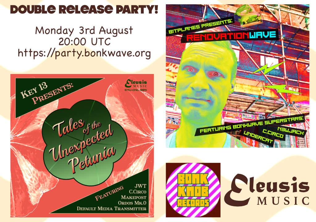 DOUBLE RELEASE PARTY!

Monday 3rd August 20:00 UTC
https://party.bonkwave.org

Key 13 presents: Tales of the Unexpected Petunia
Featuring: JWT, C.CIrco, Makepost, Ordos Mk.0, Default Media Transmitter

Bitplanes presents: RenovationWave
Featuring Bonkwave Superstars: n3wjack, C.Circo, Undercat

Bonk Knob Records
Eleusis Music