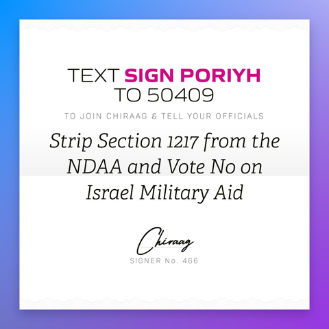 Text "Sign PORIYH" to 50409 to join Chiraag & tell your officials: Strip section 1217 from the NDAA and vote no on Israel military aid
