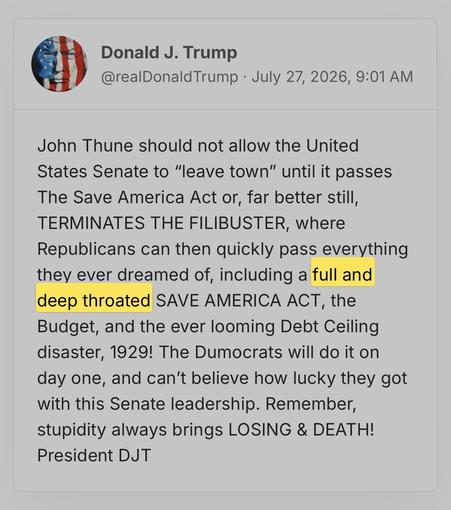 screenshot of a post by Donald J. Trump
@realDonaldTrump • July 27, 2026, 9:01 AM 

John Thune should not allow the United States Senate to "leave town" until it passes The Save America Actor, far better still, TERMINATES THE FILIBUSTER, where Republicans can then quickly pass everything they ever dreamed of, including a [HIGHLIGHTING STARTS] full and deep throated [HIGHLIGHTING ENDS] SAVE AMERICA ACT, the Budget, and the ever looming Debt Ceiling disaster, 1929! The Dumocrats will do it on day…