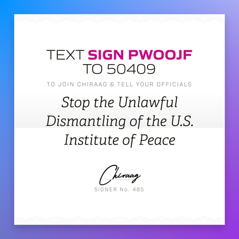 Text "Sign PWOOJF" to 50409 to join Chiraag & tell your officials: Stop the unlawful dismantling of the U.S. Institute of Peace