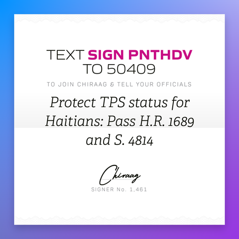 Text "Sign PNTHDV" to 50409 to join Chiraag & tell your officials: Protect TPS status for Haitians: Pass H.R. 1689 and S. 4814