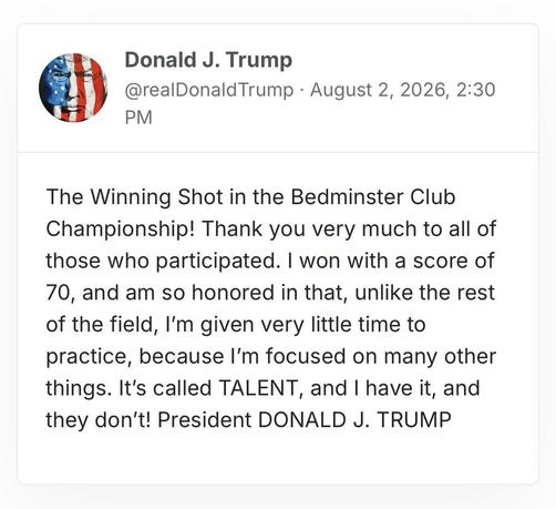 screenshot of a post by Donald J. Trump
@realDonaldTrump · August 2, 2026, 2:30 PM 

The Winning Shot in the Bedminster Club Championship! Thank you very much to all of those who participated. I won with a score of 70, and am so honored in that, unlike the rest of the field, I’m given very little time to practice, because I’m focused on many other things. It’s called TALENT, and I have it, and they don’t! President DONALD J. TRUMP