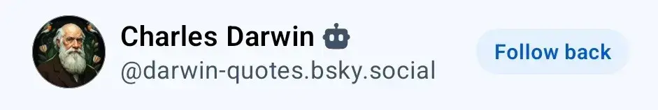 A screenshot of a social media profile header. On the left, a circular profile picture features an older individual with white hair, a full white beard, and glasses. To the right of the image, the display name "Charles Darwin" is followed by a robot emoji (🤖). Below this, the handle "darwin@darwin-quotes.bsky.social" is displayed. On the far right, there is a light blue button containing the dark blue text "Follow back".
