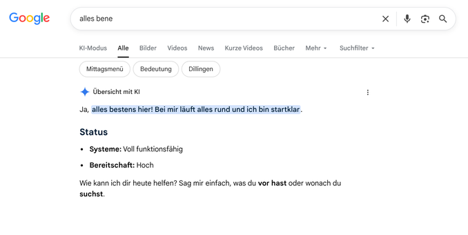 Ein Screenshot einer Google-Suchergebnisseite im Webbrowser. In der Suchleiste ist der Begriff "alles bene" eingegeben. Darunter wird als erstes Ergebnis eine "Übersicht mit KI" eingeblendet, die auf die Eingabe wie ein persönlicher Assistent antwortet.

Der genaue Text der KI-Übersicht lautet:

"Ja, alles bestens hier! Bei mir läuft alles rund und ich bin startklar." (Dieser Satz ist mit einem hellblauen Hintergrund markiert).

Status

Systeme: Voll funktionsfähig

Bereitschaft: Hoch…
