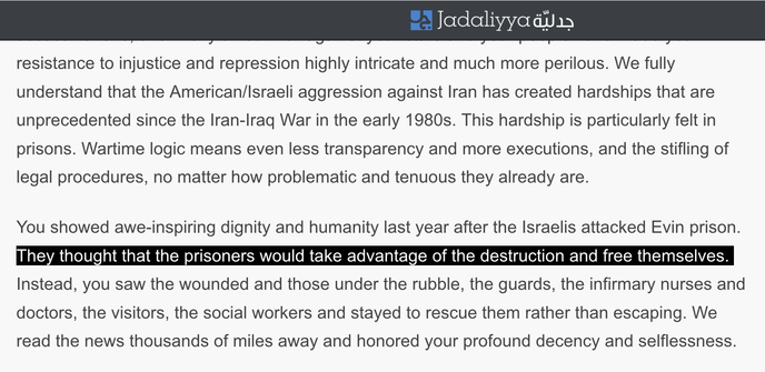 We fully understand that the American/Israeli aggression against Iran has created hardships that are unprecedented since the Iran-Iraq War in the early 1980s. This hardship is particularly felt in prisons. Wartime logic means even less transparency and more executions, and the stifling of legal procedures, no matter how problematic and tenuous they already are. 

You showed awe-inspiring dignity and humanity last year after the Israelis attacked Evin prison. They thought that the prisoners woul…