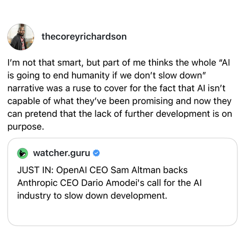 screenshot of a post by @thecoreyrichardson: 
I'm not that smart, but part of me thinks the whole "AI is going to end humanity if we don't slow down" narrative was a ruse to cover for the fact that AI isn't capable of what they've been promising and now they can pretend that the lack of further development is on purpose. 

[quoted post by @watcher.guru] 
JUST IN: OpenAI CEO Sam Altman backs Anthropic CEO Dario Amodei's call for the AI industry to slow down development.
